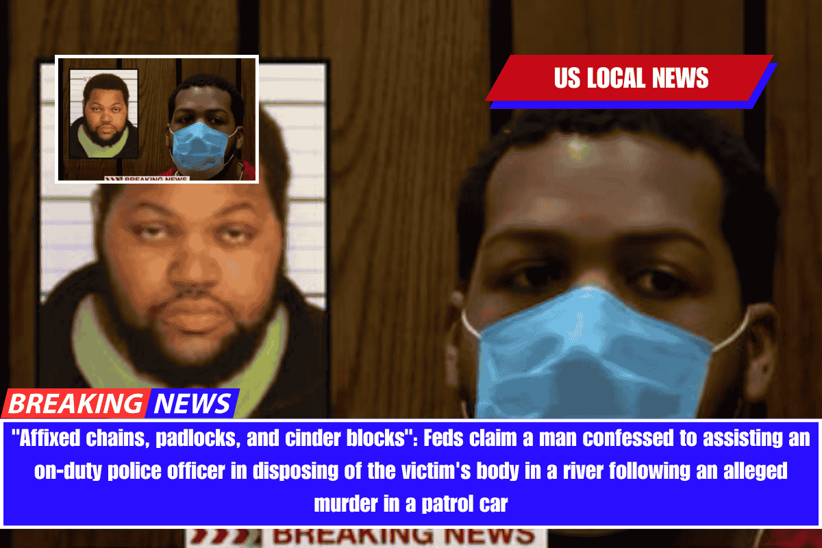 Affixed chains, padlocks, and cinder blocks Feds claim a man confessed to assisting an on-duty police officer in disposing of the victim's body in a river following an alleged murder in a patrol car
